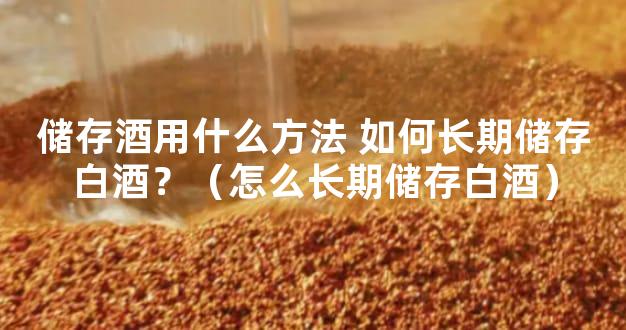 储存酒用什么方法 如何长期储存白酒？（怎么长期储存白酒）